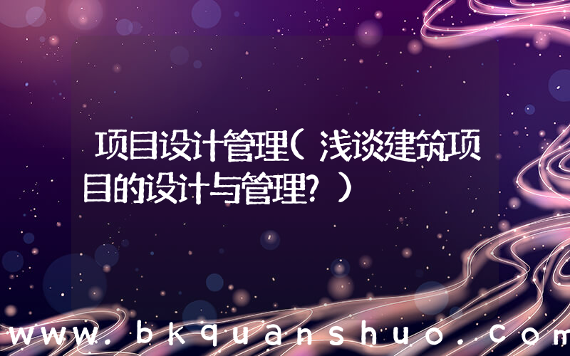 项目设计管理(浅谈建筑项目的设计与管理？)