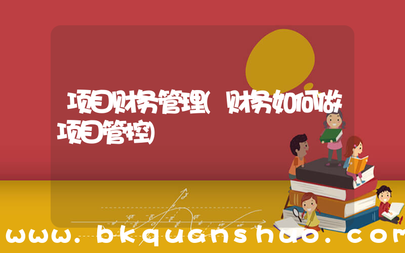 项目财务管理(财务如何做项目管控)