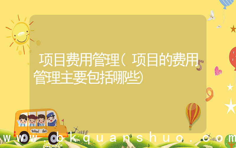 项目费用管理(项目的费用管理主要包括哪些)