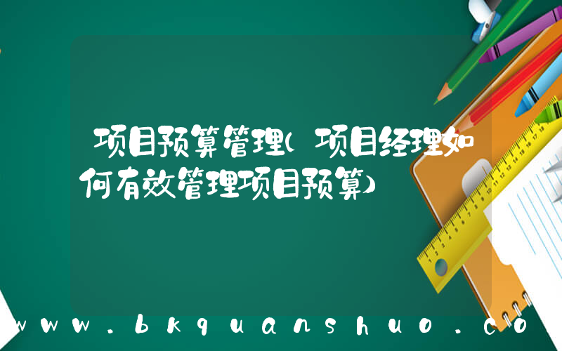 项目预算管理(项目经理如何有效管理项目预算)