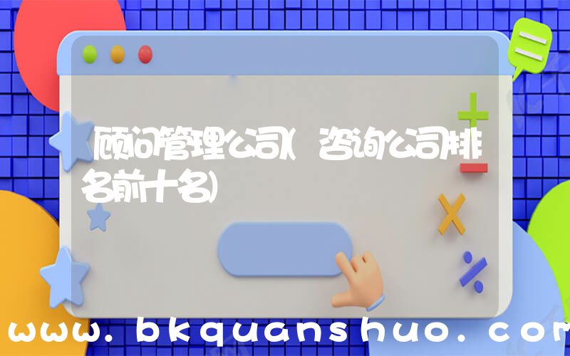 顾问管理公司(咨询公司排名前十名)