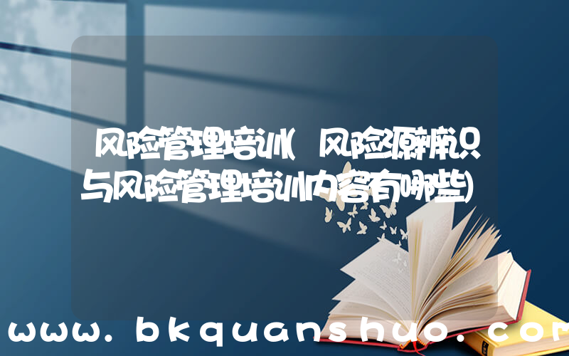 风险管理培训(风险源辨识与风险管理培训内容有哪些)