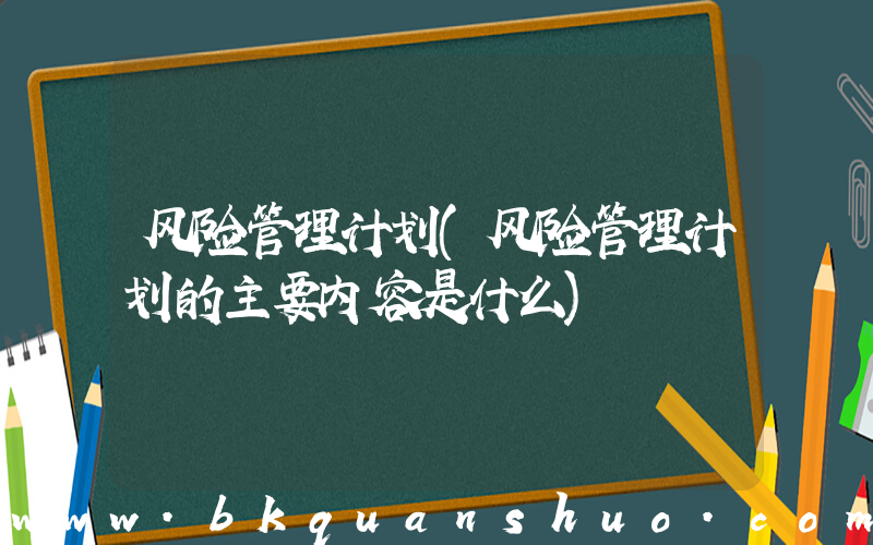 风险管理计划(风险管理计划的主要内容是什么)