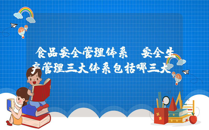 食品安全管理体系(安全生产管理三大体系包括哪三大)