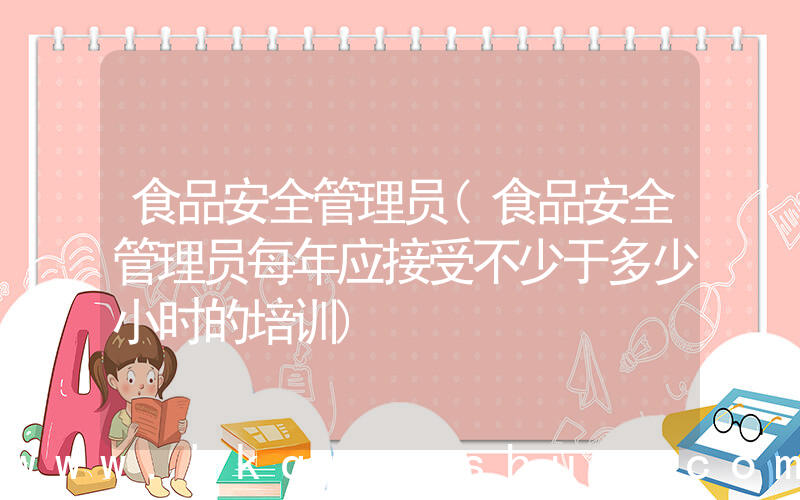 食品安全管理员(食品安全管理员每年应接受不少于多少小时的培训)