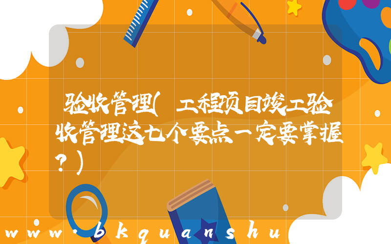 验收管理(工程项目竣工验收管理这七个要点一定要掌握？)