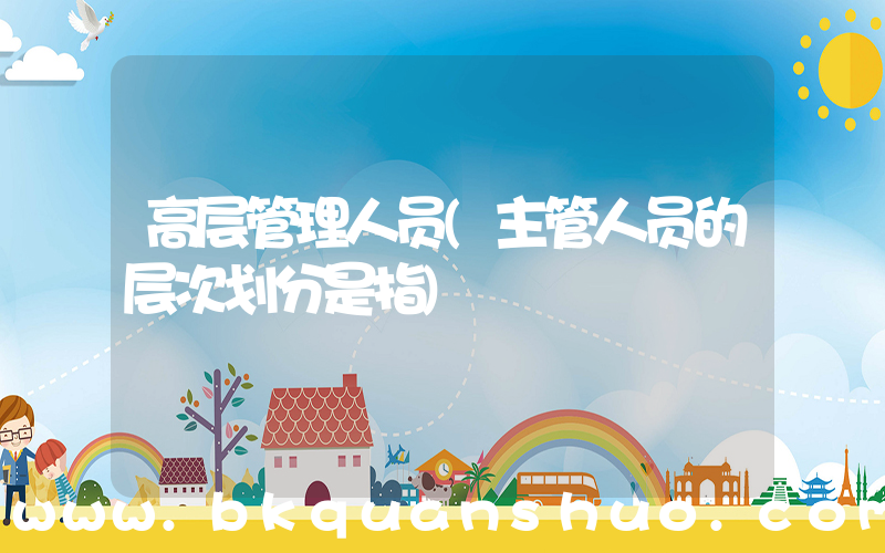 高层管理人员(主管人员的层次划分是指)