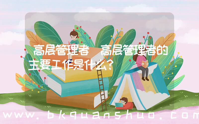 高层管理者(高层管理者的主要工作是什么？)
