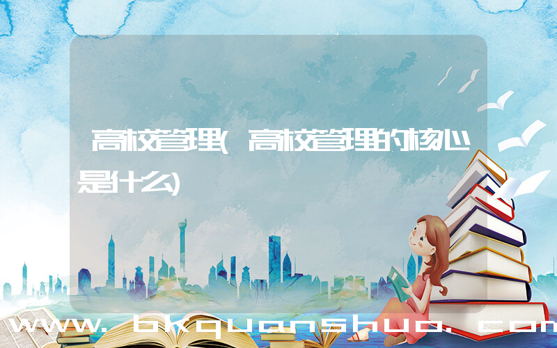 高校管理(高校管理的核心是什么)