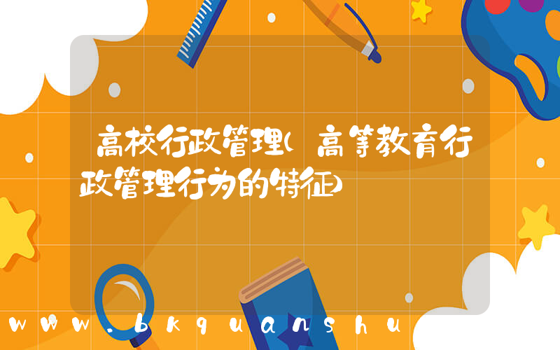 高校行政管理(高等教育行政管理行为的特征)