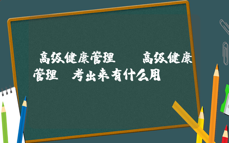 高级健康管理师(高级健康管理师考出来有什么用？)