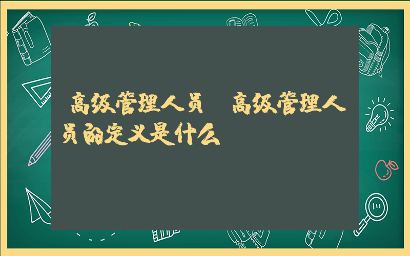 高级管理人员(高级管理人员的定义是什么)