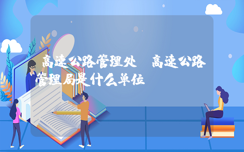 高速公路管理处(高速公路管理局是什么单位)