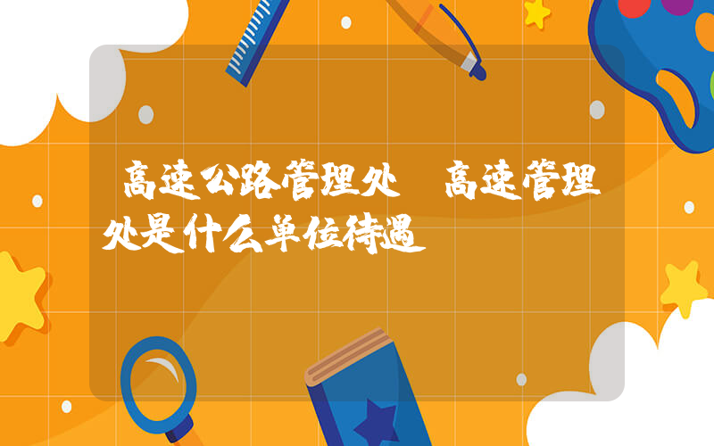 高速公路管理处(高速管理处是什么单位待遇)