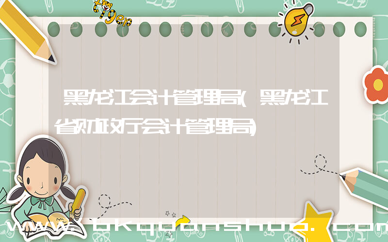 黑龙江会计管理局(黑龙江省财政厅会计管理局)