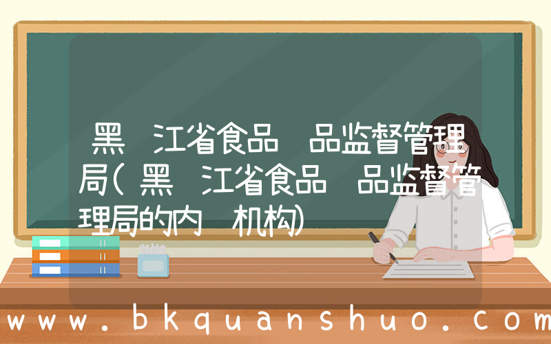 黑龙江省食品药品监督管理局(黑龙江省食品药品监督管理局的内设机构)