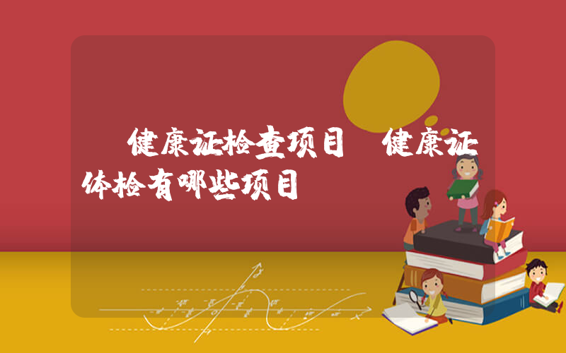 健康证检查项目(健康证体检有哪些项目)